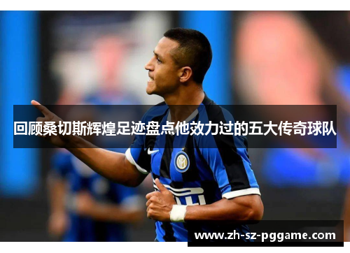 回顾桑切斯辉煌足迹盘点他效力过的五大传奇球队 回顾桑切斯辉煌足迹盘点他效力过的五大传奇球队