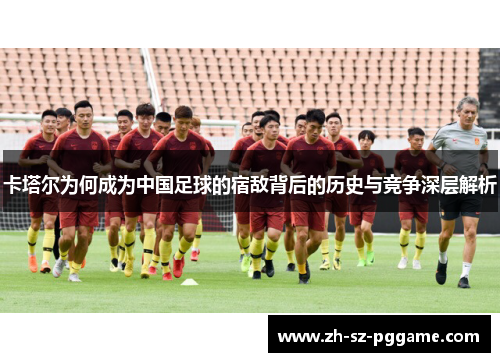卡塔尔为何成为中国足球的宿敌背后的历史与竞争深层解析 卡塔尔为何成为中国足球的宿敌背后的历史与竞争深层解析