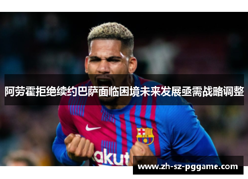 阿劳霍拒绝续约巴萨面临困境未来发展亟需战略调整