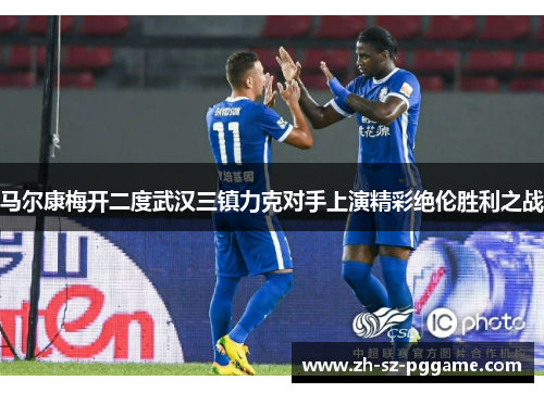 马尔康梅开二度武汉三镇力克对手上演精彩绝伦胜利之战