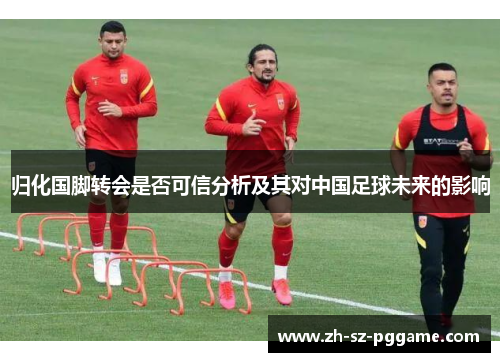 归化国脚转会是否可信分析及其对中国足球未来的影响 归化国脚转会是否可信分析及其对中国足球未来的影响