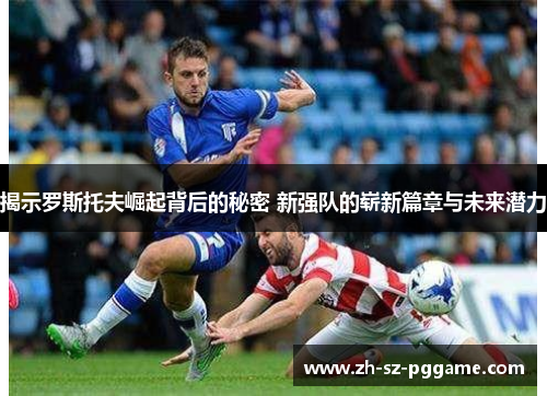 揭示罗斯托夫崛起背后的秘密 新强队的崭新篇章与未来潜力 揭示罗斯托夫崛起背后的秘密 新强队的崭新篇章与未来潜力