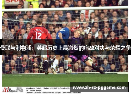 曼联与利物浦:英超历史上最激烈的宿敌对决与荣耀之争 曼联与利物浦:英超历史上最激烈的宿敌对决与荣耀之争