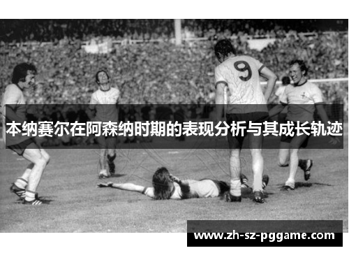 本纳赛尔在阿森纳时期的表现分析与其成长轨迹 本纳赛尔在阿森纳时期的表现分析与其成长轨迹