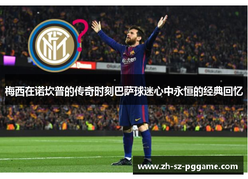 梅西在诺坎普的传奇时刻巴萨球迷心中永恒的经典回忆