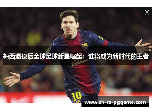 梅西退役后全球足球新星崛起:谁将成为新时代的王者 梅西退役后全球足球新星崛起:谁将成为新时代的王者