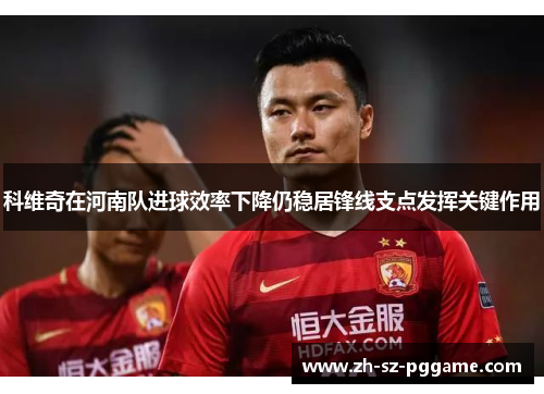科维奇在河南队进球效率下降仍稳居锋线支点发挥关键作用